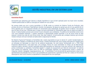 GESTÃO INDUSTRIAL EM UM SISTEMA LEAN
Kamishibai Board
Ferramenta que aplicamos sem darmos a devida importância e que se bem aplicada pode nos trazer bons resultado,
Trabalho padronizado no QSB ou Instrução de Trabalho em uso normal
No começo deste ano ouvi o termo kamishibai (纸 芝 居) usado no contexto do Sistema Toyota de Produção, pela
primeira vez de um Americano Todd McCann durante uma pesquisa. Na época eu pensei que era um uso gratuito de um
termo japonês para um storyboard utilizado em treinamento para implantação da gestão visual na fábrica, mas parece
que há mais do que isso. Olhando para a origem do termo kamishibai foi interessante saber que os teatros de papel no
século 12 pelos budista serviam para ensinar moral e disciplina aos analfabetos. A audiência do kamishibai servia como
uma "auto avaliação individual", o público assistindo a apresentação podiam aprender e ver de forma visual se eles
Jose Donizetti Moraes - 11/10/2012 BETIM – MINAS GERAIS - BRASIL
uma "auto avaliação individual", o público assistindo a apresentação podiam aprender e ver de forma visual se eles
estavam vivendo sua vida de uma forma moral. Nos dias moderno, na pré-escola são contadas histórias que ensinam
nossas crianças como por exemplo as lições sobre a segurança do trânsito.
No Sistema Toyota de Produção os Kamishibai são o teatro equivalente só que no século 21, porém transformados em
Instruções de Trabalho ou Auditorias da cultura kaizen. Cartões Kamishibai são como nossas Instruções de Trabalho para
um processo de fabricação ou check list de auditoria escalonada. Se você estiver familiarizado com o TPM (Total
Productive Maintenance), você pode fazer uma analogia. Pense em como kamishibai os Check List da Manutenção
Autônoma (diária, semanal, mensal) realizadas pelas administrações em diferentes níveis que verificam nas máquinas os
pontos monitorados ou auditados. Kamishibai impede "o colapso do equipamento por falta de manutenção" no sistema
Lean através de auditorias, assim como na TPM as verificações regulares nos equipamentos evitam a quebra de
máquinas, devido a desgaste, superaquecimento, etc... O kamishibai é uma ferramenta de gerenciamento visual como
apontamentos de produção hora a hora e que possibilita aos supervisores e gerentes de linha ver o status on line de seu
desempenho, bem como orientar os operadores no desempenho de uma operação.
 