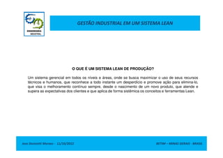 GESTÃO INDUSTRIAL EM UM SISTEMA LEAN
O QUE É UM SISTEMA LEAN DE PRODUÇÃO?
Um sistema gerencial em todos os níveis e áreas, onde se busca maximizar o uso de seus recursos
Jose Donizetti Moraes - 11/10/2012 BETIM – MINAS GERAIS - BRASIL
Um sistema gerencial em todos os níveis e áreas, onde se busca maximizar o uso de seus recursos
técnicos e humanos, que reconhece a todo instante um desperdício e promove ação para elimina-lo,
que visa o melhoramento contínuo sempre, desde o nascimento de um novo produto, que atende e
supera as expectativas dos clientes e que aplica de forma sistêmica os conceitos e ferramentas Lean.
 