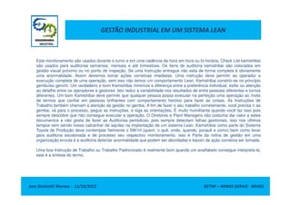 GESTÃO INDUSTRIAL EM UM SISTEMA LEAN
Este monitoramento são usados durante o turno e em uma cadência de hora em hora ou bi-horária, Check List kamishibai
são usados para auditorias semanais, mensais e até trimestrais. Os itens de auditoria kamishibai são colocados em
gestão visual próximo ou no ponto de inspeção. Se uma Instrução entregue não esta de forma completa é obviamente
uma anormalidade. Assim devemos tomar ações corretivas imediatas. Uma instrução deve permitir ao operador a
execução completa de uma operação, sem isso não temos um comportamento Lean. Kamishibai constrói-se no princípio
gembutsu genchi. Um verdadeiro e bom Kamishibai minimiza a diferença entre a preferência individual, estilo ou atenção
ao detalhe entre os operadores e gestores. Isto reduz a variabilidade nos resultados de entre pessoas diferentes e turnos
diferentes. Um bom Kamishibai deve permitir que qualquer pessoa possa executar na perfeição uma operação ao invés
de termos que confiar em pessoas brilhantes com comportamento heróico para fazer as coisas. As Instruções de
Jose Donizetti Moraes - 11/10/2012 BETIM – MINAS GERAIS - BRASIL
de termos que confiar em pessoas brilhantes com comportamento heróico para fazer as coisas. As Instruções de
Trabalho também chamam a atenção da gestão no gemba. A fim de fazer o seu trabalho corretamente, você precisa ir ao
gemba, vá para o processo, pegue as instruções, e siga as orientações. É muito humilhante quando você faz isso pois
sempre descobre que não consegue executar a operação. O Diretores e Plant Managers não costuma dar valor a estes
documentos e não gosta de fazer as Auditorias periódicas, pois sempre detectam falhas gestionais, isso nos últimos
tempos vem sendo nosso calcanhar de aquiles na implantação de um sistema Lean. Kamishibai como parte do Sistema
Toyota de Produção deve contemplar fielmente o 5W1H (quem, o quê, onde, quando, porquê e como) bem como levar
para auditoria escalonada e de processo seu respectivo monitoramento. isso é Parte da rotina de gestão em uma
organização enxuta é a auditoria detectar anormalidade que podem ser abordadas e kaizen de ação corretiva ser tomada.
Uma boa Instrução de Trabalho ou Trabalho Padronizado é realmente bom quando um analfabeto consegue interpreta-la,
este é a síntese do termo.
 