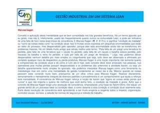 GESTÃO INDUSTRIAL EM UM SISTEMA LEAN
Warusa kagen
Conceito e aplicação desta mentalidade que se bem consolidada nos trás grandes benefícios. Há um termo japonês que
eu gosto, mas não é, infelizmente, usado tão frequentemente quanto outros na comunidade Lean, e pode ser indicativo
de uma falta de foco nesta área-chave da consciência. É Warusa Kagen (悪 さ かげん) e significa "condição de maldade"
ou "como as coisas estão ruins" na condição atual. Isso é muitas vezes expressa em pequenas anormalidades que estão
ao redor do processo, mas despercebido pelo operador, porque eles esta anormalidade ainda não se transformou em
problemas maiores. Há um ditado muito antigo que retrata melhor este termo: "Pela falta de um prego uma ferradura foi
perdida, pela falta de uma ferradura que o cavalo foi perdido, pela falta de um cavalo a batalha estava perdida, pelo
fracasso da batalha o reino foi perdido, e tudo por falta de um prego de ferradura. " Logo, não podemos deixar
despercebido nenhum detalhe por mais simples ou insignificante que seja, tudo deve ser observado e eliminado por
Jose Donizetti Moraes - 11/10/2012 BETIM – MINAS GERAIS - BRASIL
despercebido nenhum detalhe por mais simples ou insignificante que seja, tudo deve ser observado e eliminado por
completo qualquer risco de desperdício ou perda produtiva. Warusa Kagen é uma noção importante não somente quanto
a compreensão da condição atual e de como é ruim ela é hoje, este conceito deve estar enraizado nas pessoas, nos
operadores pois muitas perdas passam despercebidas e os problemas são anteriores à atividade kaizen, ou seja um
detalhe aparentemente muito simples foi ignorado, não podemos interpretar Warusa kagen como uma ferramenta ou
metodologia mas sim como uma mentalidade de gestão fundamental ao nosso dia a dia. Mesmo quando as coisas
parecem estar correndo muito bem, precisamos de um olhar crítico para Warusa Kagen. Realizar diariamente,
semanalmente e mensalmente cheques de diversos padrões e procedimentos é um comportamento que ajuda a reforçar
esta mentalidade. A consciência de Warusa Kagen reforça a noção de kaizen que "agora as coisas estão piores que
nunca" e que não importa o quanto de melhoria que você tenha feito, a condição de maldade é grave. Acho que o
conceito de Warusa Kagen exige uma revolução de consciência, emprestando uma frase de Taiichi Ohno. Ele requer um
grande senso de um processo ideal ou condição ideal, e como distante a esta condição a condição atual realmente esta.
Parte desta revolução de consciência está aprendendo a ser muito exigente e exigente sobre a limpeza, organização,
controles visuais, sorrisos, a adesão às normas de segurança e método de trabalho.
 