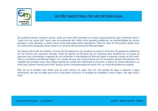 GESTÃO INDUSTRIAL EM UM SISTEMA LEAN
Na ausência destas normas e visuais, pode ser muito difícil perceber as muitas coisas pequenas que contribuem para o
"quão ruim as coisas são" assim que os problemas são vistos como grandes problemas, as contramedidas se tornam
grandes e mais robustas, e assim mais e mais apreciadas pelos operadores. Parte do valor do 5S quando usado como
um instrumento de gestão eficaz visual é um sinal de alerta precoce de Warusa Kagen.
Na maioria dos locais de trabalho, é muito fácil de selecionar um processo ao acaso e encontrar 30 pequenos problemas
em 30 minutos que requerem atenção. Parte do objetivo do 5S deve ser um exercício para escolher em um grupo as
pessoas mais conscientes e capazes de ver e entender a mentalidade do Warusa Kagen e expandir a todos ao seu redor.
Jose Donizetti Moraes - 11/10/2012 BETIM – MINAS GERAIS - BRASIL
pessoas mais conscientes e capazes de ver e entender a mentalidade do Warusa Kagen e expandir a todos ao seu redor.
Sem a consciência de Warusa Kagen, há o perigo de que nos acostumamos com os aumentos sempre tão pequeno em
maldade da condição atual. Nos relaxar quando as coisas têm melhorado a um ponto, e deixar as coisas desizarem, ou
olhar para "peixes maiores para fritar" porque somos recompensados por peixe frito, ao invés de problemas evitados.
Não sei se é verdade mas dizem que se você colocar um sapo vivo em uma panela de água e aquecer a água
lentamente, ele não vai saltar para fora e você pode cozinhá-lo. A condição de maldade é como a água, não seja você o
sapo.
 