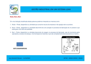 GESTÃO INDUSTRIAL EM UM SISTEMA LEAN
Muda, Mura, Muri
Em uma tradução simplificada destas palavras podemos interpretar as mesmas como:
1. Muda – Perda, desperdício ou atividade que consome recurso da empresa e não agrega valor ao produto.
2. Mura – Perda , desperdício ou atividade decorrente de uma variação no processo de fabricação de um produto e que
pode gerar uma falha de qualidade.
3. Muri – Perda, desperdício ou atividade decorrente do exagero no processo de fabricação, seja de movimento pelos
Jose Donizetti Moraes - 11/10/2012 BETIM – MINAS GERAIS - BRASIL
3. Muri – Perda, desperdício ou atividade decorrente do exagero no processo de fabricação, seja de movimento pelos
operadores, excesso de estoque, movimentação de materiais e que são completamente desnecessários ao mesmo.
SETE DESPERDÍCIOS
 
