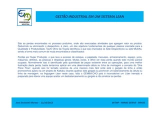GESTÃO INDUSTRIAL EM UM SISTEMA LEAN
São as perdas encontradas no processo produtivo, onde são executadas atividades que agregam valor ao produto.
Reduzindo ou eliminando o desperdício, é claro, um dos objetivos fundamentais de qualquer pessoa orientada para a
Qualidade e Produtividade. Taichi Ohno da Toyota identificou o que são chamados os Sete Desperdícios ou sete MUDAs,
sendo a forma mais comum de muda encontrados e classificados:
Perdas por Super Produção, o que leva a excesso de estoque, a papelada, manuseio, armazenamento, espaço, juros,
Jose Donizetti Moraes - 11/10/2012 BETIM – MINAS GERAIS - BRASIL
Perdas por Super Produção, o que leva a excesso de estoque, a papelada, manuseio, armazenamento, espaço, juros,
máquinas, defeitos, as pessoas e despesas gerais. Muitas vezes, é difícil ver essa perda quando todo mundo parece
ocupado. Normalmente isso é identificado pela quantidade de peças existente entre as operações, para uma melhor
ilustração desta perda, basta tentarmos aplicar em uma determinada célula ou linha de montagem o conceito do “One
Piece Flow”, quando isso for tentado veremos de uma maneira mais fácil onde está o gargalo da linha e então
promovemos ações via um projeto de Kaikaku visando quebrar este gargalo ou promover um balanceamento da célula ou
linha de montagem, na linguagem Lean neste caso, falta o GEMBA-CHO pois é inconcebível um Líder treinado e
preparado para liderar uma equipe aceitar um desbalanceamento ou gargalo e não sinalizar as perdas.
 