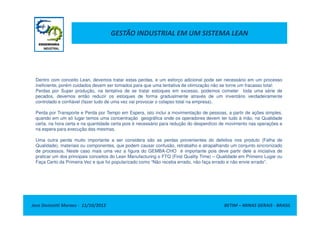 GESTÃO INDUSTRIAL EM UM SISTEMA LEAN
Dentro com conceito Lean, devemos tratar estas perdas, e um esforço adicional pode ser necessário em um processo
ineficiente, porém cuidados devem ser tomados para que uma tentativa de otimização não se torne um fracasso total:
Perdas por Super produção, na tentativa de se tratar estoques em excesso, podemos cometer toda uma série de
pecados, devemos então reduzir os estoques de forma gradualmente através de um inventário verdadeiramente
controlado e confiável (fazer tudo de uma vez vai provocar o colapso total na empresa).
Perda por Transporte e Perda por Tempo em Espera, isto inclui a movimentação de pessoas, a partir de ações simples,
Jose Donizetti Moraes - 11/10/2012 BETIM – MINAS GERAIS - BRASIL
Perda por Transporte e Perda por Tempo em Espera, isto inclui a movimentação de pessoas, a partir de ações simples,
quando em um só lugar temos uma concentração geográfica onde os operadores devem ter tudo à mão, na Qualidade
certa, na hora certa e na quantidade certa pois é necessário para redução do desperdício de movimento nas operações e
na espera para execução das mesmas.
Uma outra perda muito importante a ser considera são as perdas provenientes do defeitos nos produto (Falha de
Qualidade), materiais ou componentes, que podem causar confusão, retrabalho e atrapalhando um conjunto sincronizado
de processos. Neste caso mais uma vez a figura do GEMBA-CHO é importante pois deve partir dele a iniciativa de
praticar um dos principais conceitos do Lean Manufacturing o FTQ (First Quality Time) – Qualidade em Primeiro Lugar ou
Faça Certo da Primeira Vez e que foi popularizado como “Não receba errado, não faça errado e não envie errado”.
 