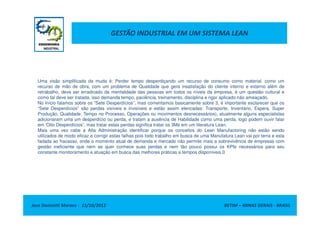 GESTÃO INDUSTRIAL EM UM SISTEMA LEAN
Uma visão simplificada da muda é: Perder tempo desperdiçando um recurso de consumo como material, como um
recurso de mão de obra, com um problema de Qualidade que gera insatisfação do cliente interno e externo além de
retrabalho, deve ser erradicado da mentalidade das pessoas em todos os níveis da empresa, é um questão cultural e
como tal deve ser tratada, isso demanda tempo, paciência, treinamento, disciplina e rigor aplicado não ameaçado.
No início falamos sobre os “Sete Desperdícios”, mas comentamos basicamente sobre 3, é importante esclarecer que os
“Sete Desperdícios” são perdas visíveis e invisíveis e estão assim elencadas: Transporte, Inventário, Espera, Super
Produção, Qualidade, Tempo no Processo, Operações ou movimentos desnecessários), atualmente alguns especialistas
Jose Donizetti Moraes - 11/10/2012 BETIM – MINAS GERAIS - BRASIL
Produção, Qualidade, Tempo no Processo, Operações ou movimentos desnecessários), atualmente alguns especialistas
adicionaram uma um desperdício ou perda, e tratam a ausência de Habilidade como uma perda, logo podem ouvir falar
em ‘Oito Desperdícios”, mas tratar estas perdas significa tratar os 3Ms em um literatura Lean.
Mais uma vez cabe a Alta Administração identificar porque os conceitos do Lean Manufactoring não estão sendo
utilizados de modo eficaz e corrigir estas falhas pois todo trabalho em busca de uma Manufatura Lean vai por terra e esta
fadada ao fracasso, onde o momento atual de demanda e mercado não permite mais a sobrevivência de empresas com
gestão ineficiente que nem se quer conhece suas perdas e nem tão pouco possui os KPIs necessários para seu
constante monitoramento e atuação em busca das melhores práticas a tempos disponíveis.0
 