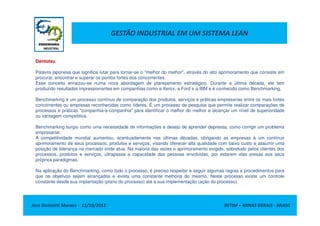 GESTÃO INDUSTRIAL EM UM SISTEMA LEAN
Dantotsu
Palavra japonesa que significa lutar para tornar-se o "melhor do melhor", através do alto aprimoramento que consiste em
procurar, encontrar e superar os pontos fortes dos concorrentes.
Esse conceito enraizou-se numa nova abordagem de planejamento estratégico. Durante a última década, ele tem
produzido resultados impressionantes em companhias como a Xerox, a Ford e a IBM e é conhecido como Benchmarking.
Benchmarking é um processo contínuo de comparação dos produtos, serviços e práticas empresarias entre os mais fortes
concorrentes ou empresas reconhecidas como líderes. É um processo de pesquisa que permite realizar comparações de
processos e práticas "companhia-a-companhia" para identificar o melhor do melhor e alcançar um nível de superioridade
Jose Donizetti Moraes - 11/10/2012 BETIM – MINAS GERAIS - BRASIL
processos e práticas "companhia-a-companhia" para identificar o melhor do melhor e alcançar um nível de superioridade
ou vantagem competitiva.
Benchmarking surgiu como uma necessidade de informações e desejo de aprender depressa, como corrigir um problema
empresarial.
A competitividade mundial aumentou, acentuadamente nas últimas décadas, obrigando as empresas à um contínuo
aprimoramento de seus processos, produtos e serviços, visando oferecer alta qualidade com baixo custo e assumir uma
posição de liderança no mercado onde atua. Na maioria das vezes o aprimoramento exigido, sobretudo pelos clientes dos
processos, produtos e serviços, ultrapassa a capacidade das pessoas envolvidas, por estarem elas presas aos seus
próprios paradigmas.
Na aplicação do Benchmarking, como todo o processo, é preciso respeitar e seguir algumas regras e procedimentos para
que os objetivos sejam alcançados e exista uma constante melhoria do mesmo. Neste processo existe um controle
constante desde sua implantação (plano do processo) até a sua implementação (ação do processo).
 