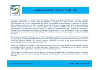 GESTÃO INDUSTRIAL EM UM SISTEMA LEAN
A empresa interessada em implantar benchmarking deve analisar os seguintes fatores: ramo, objetivo, amplitude,
diferenças organizacionais e custos, antes da definição ou aplicação do melhor método, pois cada empresa
individualmente tem as suas necessidades que devem ser avaliadas antecipadamente à aplicação do processo.
Outra vantagem do benchmarking é a mudança da maneira de uma organização pensar sobre a necessidade para
melhoria. Benchmarking fornece um senso de urgência para melhoria, indicando níveis de desempenho atingidos
previamente num processo de parceiro do estudo. Um senso de competitividade surge à medida que, uma equipe,
reconhece oportunidades de melhorias além de suas observações diretas, e os membros da equipe tornam-se motivados
a se empenhar por excelência, inovação e aplicação de pensamento inovador a fim de conseguir sua própria melhoria de
processo.
Jose Donizetti Moraes - 11/10/2012 BETIM – MINAS GERAIS - BRASIL
É necessário que as organizações que buscam o benchmarking como uma ferramenta de melhoria, assumam uma postura
de "organização que deseja aprender com os outros" para que possa justificar o esforço investido no processo, pois essa
busca das melhores práticas é um trabalho intensivo, consumidor de tempo e que requer disciplina. Portanto,
benchmarking é uma escola onde se aprende à aprender.
Saber fazer e adaptar benchmarking no processo da organização pode nos permitir vislumbrar oportunidades e também
ameaças competitivas, constituindo um atalho seguro para a excelência, com a utilização de todo um trabalho intelectual
acumulado por outras organizações evitando os erros é armadilhas do caminho.
Mais do que uma palavra mágica, o benchmarking é um conceito que está alterando consideravelmente o enfoque da
administração, onde o mesmo é composto de atributos que determinarão o sucesso ou ainda a sobrevivência das
empresas.
 