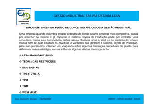 GESTÃO INDUSTRIAL EM UM SISTEMA LEAN
VAMOS ENTENDER UM POUCO DE CONCEITOS APLICADOS A GESTÃO INDUSTRIAL.
Uma empresa quando vislumbra encarar o desafio de tornar-se uma empresa mais competitiva, busca
por entender ou mesmo ir já copiando o Sistema Toyota de Produção, parte por contratar uma
consultoria, treina seus funcionários, define alguns objetivos e faz o start up da implantação, porém
muitas nem se quer estudam os conceitos e variações que geraram o Sistema Toyota de Produção,
para isso precisamos entender um pouquinho sobre algumas diferenças conceituais de gestão para
definirmos nossa estratégia, vamos então ver algumas destas diferenças entre:
LEAN MANUFACTURING
Jose Donizetti Moraes - 11/10/2012 BETIM – MINAS GERAIS - BRASIL
LEAN MANUFACTURING
TEORIA DAS RESTRIÇÕES
SEIS SIGMAS
TPS (TOYOTA)
TPM
TQM
WCM (FIAT)
 