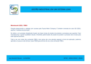 GESTÃO INDUSTRIAL EM UM SISTEMA LEAN
Mizenboushi (GD3) - FMEA
Filosofia desenvolvida e validada com sucesso pela Toyota Motor Company. É também chamada de cubo GD (GD3),
significa "medidas de prevenção".
Jose Donizetti Moraes - 11/10/2012 BETIM – MINAS GERAIS - BRASIL
Se refere a um processo disciplinado focado nas fases iniciais do projeto de produtos e processos que suportam “lean
manufacturing” e geram qualidade robusta. Checklists padronizados de projeto de produto e processo são cruciais para
esse rigoroso processo.
Tudo a ver com nosso tão conhecido FMEA, mas vamos dar uma atenção especial a forma de aplicação, podemos
aprender um pouco e até otimizar nosso FMEA para eliminar de vez o tão conhecido FMEU.
 