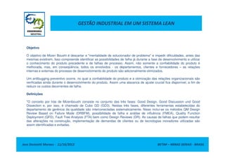 GESTÃO INDUSTRIAL EM UM SISTEMA LEAN
Objetivo
O objetivo de Mizen Boushi é descartar a "mentalidade de solucionador de problema" e impedir dificuldades, antes das
mesmas existirem. Isso compreende identificar as possibilidades de falha já durante a fase de desenvolvimento e utilizar
o conhecimento do produto precedente e de falhas de processo. Assim, não somente a confiabilidade do produto é
melhorada, mas, em conseqüência, todos os envolvidos - os departamentos, clientes e fornecedores – as relações
internas e externas do processo de desenvolvimento do produto são adicionalmente otimizados.
Um antibugging preventivo ocorre, no qual a confiabilidade do produto e a otimização das relações organizacionais são
Jose Donizetti Moraes - 11/10/2012 BETIM – MINAS GERAIS - BRASIL
Um antibugging preventivo ocorre, no qual a confiabilidade do produto e a otimização das relações organizacionais são
verificadas ainda durante o desenvolvimento do produto. Assim uma alavanca de ajuste crucial fica disponível, a fim de
reduzir os custos decorrentes de falha.
Definições
"O conceito por trás de Mizenboushi consiste no conjunto das três fases: Good Design, Good Discussion und Good
Dissection e, por isso, é chamado de Cubo GD (GD3). Nestas três fases, diferentes ferramentas estabelecidas do
departamento de gerência da qualidade são interconectadas sistematicamente. Nisso inclui-se os métodos QM Design
Review Based on Failure Mode (DRBFM), possibilidade de falha e análise de influência (FMEA), Quality Function
Deployment (QFD), Fault Tree Analysis (FTA) bem como Design Reviews (DR). As causas de falhas que podem resultar
das alterações na construção, implementação de demandas de clientes ou de tecnologias inovadores utilizadas são
assim identificadas e evitadas.
 