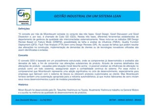 GESTÃO INDUSTRIAL EM UM SISTEMA LEAN
Definições
"O conceito por trás de Mizenboushi consiste no conjunto das três fases: Good Design, Good Discussion und Good
Dissection e, por isso, é chamado de Cubo GD (GD3). Nestas três fases, diferentes ferramentas estabelecidas do
departamento de gerência da qualidade são interconectadas sistematicamente. Nisso inclui-se os métodos QM Design
Review Based on Failure Mode (DRBFM), possibilidade de falha e análise de influência (FMEA), Quality Function
Deployment (QFD), Fault Tree Analysis (FTA) bem como Design Reviews (DR). As causas de falhas que podem resultar
das alterações na construção, implementação de demandas de clientes ou de tecnologias inovadores utilizadas são
assim identificadas e evitadas.
Conceito
Jose Donizetti Moraes - 11/10/2012 BETIM – MINAS GERAIS - BRASIL
Conceito
O conceito GD3 é baseado em um procedimento estruturado, onde os componentes já desenvolvidos e avaliados são
deixados de lado, a fim de concentrar nas alterações substanciais do produto. Através de exames detalhados das
alterações do produto - causadas pela situação inicial descrita acima - é possível analisar as influências da alteração no
produto como um todo (sistema), assegurando assim a confiabilidade contínua do sistema. Por esse motivo é
compreensível que Mizenboushi representa uma adição significativa no ciclo de desenvolvimento, especialmente para
empresas que fabricam com o sistema de blocos ou oferecem produtos customizados ao cliente. Mas Mizenboushi
fornece também uma sustentação apropriada para a indústria automobilística, já que muitos fabricantes de carro iniciam
seus novos desenvolvimentos a partir de modelos precedentes.
Histórico
Mizen Boushi foi desenvolvido pelo Dr. Tatsuhiko Yoshimura na Toyota. Atualmente Yoshimura trabalha na General Motors
e a auxilia na melhoria da qualidade do desenvolvimento de produtos.
 