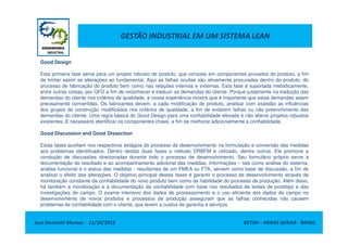 GESTÃO INDUSTRIAL EM UM SISTEMA LEAN
Good Design
Esta primeira fase serve para um projeto robusto de produto, que consiste em componentes provados do produto, a fim
de limitar assim as alterações ao fundamental. Aqui as falhas ocultas são ativamente procuradas dentro do produto, do
processo de fabricação do produto bem como nas relações internas e externas. Esta fase é suportada metodicamente,
entre outras coisas, por QFD a fim de reconhecer e traduzir as demandas do cliente. Porque justamente na tradução das
demandas do cliente nos critérios de qualidade, a nossa experiência mostra que é importante que estas demandas sejam
precisamente convertidas. Os fabricantes devem, a cada modificação de produto, analisar com exatidão as influências
dos grupos de construção modificados nos critérios de qualidade, a fim de evitarem falhas ou não preenchimento das
demandas do cliente. Uma regra básica do Good Design para uma confiabilidade elevada é não alterar projetos robustos
existentes. É necessário identificar os componentes chave, a fim de melhorar adicionalmente a confiabilidade.
Jose Donizetti Moraes - 11/10/2012 BETIM – MINAS GERAIS - BRASIL
existentes. É necessário identificar os componentes chave, a fim de melhorar adicionalmente a confiabilidade.
Good Discussion and Good Dissection
Estas fases auxiliam nos respectivos estágios do processo de desenvolvimento na formulação e conversão das medidas
aos problemas identificados. Dentro destas duas fases o método DRBFM é utilizado, dentre outros. Ele promove a
condução de discussões direcionadas durante todo o processo de desenvolvimento. Seu formulário próprio serve à
documentação do resultado e ao acompanhamento adicional das medidas. Informações – tais como análise do sistema,
análise funcional e o status das medidas - resultantes de um FMEA ou FTA, servem como base de discussão, a fim de
analisar o efeito das alterações. O objetivo principal destas fases é garantir o processo de desenvolvimento através de
monitoração constante da confiabilidade do novo produto bem como da habilidade do processo de produção. Além disso,
há também a monitoração e a documentação da confiabilidade com base nos resultados de testes de protótipo e das
investigações de campo. O exame intensivo dos dados de processamento e o uso eficiente dos dados de campo no
desenvolvimento de novos produtos e processos de produção asseguram que as falhas conhecidas não causem
problemas de confiabilidade com o cliente, que levem a custos de garantia e serviços
 