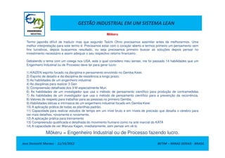 GESTÃO INDUSTRIAL EM UM SISTEMA LEAN
Mõkeru
Termo japonês difícil de traduzir mas que segundo Taiichi Ohno precisamos assimilar antes de melhorarmos. Uma
melhor interpretação para este termo é: Precisamos estar com o coração aberto e termos primeiro um pensamento sem
fins lucrativos, depois buscarmos resultado, ou seja precisamos primeiro buscar as soluções depois pensar no
investimento necessário e assim adequar o seu respectivo retorno financeiro.
Debatendo o tema com um colega nos USA, este o qual considero meu sensei, me foi passado 14 habilidades que um
Engenheiro Industrial ou de Processo deve ter para gerar lucro:
1) KAIZEN espírito focado na disciplina e pensamento envolvido no Gemba Keiei.
2) Espírito de desafio e da disciplina de resistência a longo prazo.
3) As habilidades de um engenheiro industrial
Jose Donizetti Moraes - 11/10/2012 BETIM – MINAS GERAIS - BRASIL
3) As habilidades de um engenheiro industrial
4) As discplinas para realizar 3 Gen
5) Compreensão detalhada dos 3 M especialmente Muri.
6) As habilidades de um investigador que usa o método de pensamento científico para produção de contramedidas
7) As habilidades de um investigador que usa o método de pensamento científico para a prevenção da recorrência.
8) Valores de respeito para trabalhar para as pessoas no primeiro Gemba.
9) Habilidades táticas e intrínseca de um engenheiro industrial focado em Gemba Keiei
10) A aplicação prática de todas as planilhas padrão.
11) Capacidade para realizar estudos de tempo em um nível bruto e em níveis de precisão que desafia o cérebro para
ver mais detalhes, novamente e novamente.
12) A aplicação prática para treinamento
13) Compreensão qualificada e detalhada do movimento humano como na arte marcial do KATA
14) A capacidade de ver Warusa Kagen, imediatamente, sem pensar em vê-lo
Mõkeru = Engenheiro Industrial ou de Processo fazendo lucro.
 