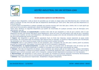 GESTÃO INDUSTRIAL EM UM SISTEMA LEAN
Os sete pecados capitais do Lean Manufactoring
A palavra hoje é desperdício, vocês já devem ter percebido que em todos os artigos sobre Lean Manufacturing até o momento esta
palavra é presente. Se fala muito dos sete tipos de desperdícios identificados por Taiichi Ohno, Mas vamos aos sete desperdícios ou
muda em japonês.
O conceito básico de desperdício é qualquer atividade que consome recursos sem criar valor para o cliente, isto é, é tudo aquilo que
você faz de forma concreta ou abstrata que o cliente não está disposto a pagar.
Taiichi Ohno identificou os seguintes desperdícios que podem ser encontrados em qualquer processo, tanto de fabricação como
administrativo, que são:
1) Produção em excesso, ou superprodução: é produzir mais cedo do que necessário ou mais do que é preciso, este é o pior
desperdício de todos, pois através dele geram outros desperdícios, vamos ver como? Se você produzir mais cedo do que o necessário
ou mais do que é preciso, vai criar outro desperdício, o de estoque pois as peças como não são necessárias ainda acabam esperando
Jose Donizetti Moraes - 11/10/2012 BETIM – MINAS GERAIS - BRASIL
ou mais do que é preciso, vai criar outro desperdício, o de estoque pois as peças como não são necessárias ainda acabam esperando
até serem processadas pelo próximo processo.
2) Espera: este desperdício é gerado quando operadores ficam na frente das máquinas, ociosos esperando as peças sendo
processadas, não muito tempo atrás nas empresas cada máquina tinha um operador, ou quando as máquinas param para manutenções
não planejadas e por último quando as peças vindas do processo anterior acabam atrasando.
3)Transporte: Este é o que podemos chamar do mal necessário, pois o transporte não cria valor para o cliente, porém os produtos
precisam ser transportados, mas qualquer movimento além do mínimo necessário é desperdício.
4) Processamento, ou superprocessamento: é quando você realiza um processo tanto de fabricação como de serviço que não
precisava ser feito ou não estava programado, ou também é o processo que foi feito errado e que precisou ser refeito.
5) Estoque: Para falar de desperdício de estoque, vamos esclarecer que estoque pode ser de matéria prima, estoque intermediário
(produtos semi-acabados) e estoque de produtos acabados, é considerado desperdício todo o estoque armazenado a mais do que é
necessário para o próximo processo, assim como o transporte, o estoque também dependendo do processo é um mal necessário.
6) Movimentação: este desperdício é muito comum, pois podem ser resultante de pessoas realizando movimentos desnecessários
durante suas atividades, assim como na movimentação de equipamentos, como esteiras e transportadores.
7) Defeitos: Tudo o que precisa ser inspecionado, retrabalhado e refugado é desperdício.
 
