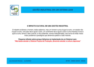 GESTÃO INDUSTRIAL EM UM SISTEMA LEAN
O IMPACTO CULTURAL EM UMA GESTÃO INDUSTRIAL
O trabalho enobrece o homem, todos sabemos, mas um homem nunca é igual a outro, um estado não
é igual a outro, uma pais não é igual a outro, um continente não é igual a outro e uma empresa nunca é
igual a outra, temos o fator cultural, e nós ocidentais somos indisciplinados, isso torna-se então nosso
Jose Donizetti Moraes - 11/10/2012 BETIM – MINAS GERAIS - BRASIL
igual a outra, temos o fator cultural, e nós ocidentais somos indisciplinados, isso torna-se então nosso
maior problema e paradigma que devemos quebrar a todo instante.
Pequena reflexão sobre porque falhamos na implantação de um Sistema Lean:
“Não basta estudar o Sistema Toyota de Produção, devemos estudar a cultura Japonesa”
 