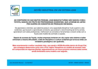 GESTÃO INDUSTRIAL EM UM SISTEMA LEAN
AO CONTRÁRIO DO QUE MUITOS PENSAM, LEAN MANUFACTURING NÃO NASCEU COM A
TOYOTA, NASCEU DO FRUTO DE PROFISSIONAIS OCIDENTAIS, QUE LEVARAM AO JAPÃO
PÓS GUERRA OS CONCEITOS DE PRODUÇÃO EM MASSA.
Os japoneses e orientais, que sabemos possuir uma capacidade disciplinar muito superior a dos
ocidentais, que buscam o aprendizado constante, que praticam o benchmarking da forma correta,
aprenderam com estes profissionais, melhoraram os conceitos e ferramentas e criaram então com a
Toyota este modelo tão sonhado e copiado.
Jose Donizetti Moraes - 11/10/2012 BETIM – MINAS GERAIS - BRASIL
Toyota este modelo tão sonhado e copiado.
Depois do sucesso da Toyota, muitas empresas tentaram em vão copiar este sistema e todas
enfrentam a mesma dificuldade, a falta de disciplina e a cultura ocidental que torna-se então um
verdadeiro paradigma a ser quebrado.
Mais recentemente o melhor resultado visto, vem sendo o WCM difundido dentro do Grupo Fiat,
que conseguiu desenvolver junto com o Prof. Hajimi Yamashina um modelo de sucesso visto
em comprovado em algumas plantas, seguramente em um futuro próximo veremos estes nomes
sendo lembrados como modelo a ser seguido.
 