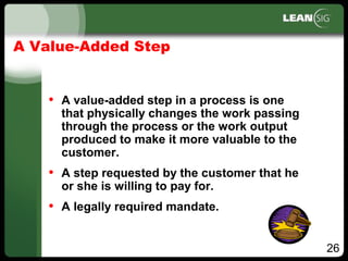 26
A Value­Added Step
• A value­added step in a process is one
that physically changes the work passing
through the process or the work output
produced to make it more valuable to the
customer.
• A step requested by the customer that he
or she is willing to pay for.
• A legally required mandate.
 