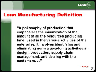 3
Lean Manufacturing Definition
“A philosophy of production that
emphasizes the minimization of the
amount of all the resources (including
time) used in the various activities of the
enterprise. It involves identifying and
eliminating non­value­adding activities in
design, production, supply chain
management, and dealing with the
customers. . .”
–– APICSAPICS
 