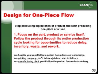 38
Design for One-Piece Flow
Stop producing big batches of product and start producing
one piece at a time
In a hospital you would follow a patient from admission to discharge.
In a printing company, you'd follow a job from start to delivery.
In a manufacturing plant, you'd follow the product from order to delivery.
1. Focus on the part, product or service itself.
Follow the product through its entire production
cycle looking for opportunities to reduce delay,
inventory, waste, and rework.
 