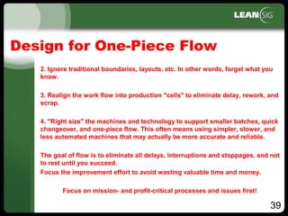 39
Design for One-Piece Flow
2. Ignore traditional boundaries, layouts, etc. In other words, forget what you
know.
3. Realign the work flow into production "cells" to eliminate delay, rework, and
scrap.
4. "Right size" the machines and technology to support smaller batches, quick
changeover, and one­piece flow. This often means using simpler, slower, and
less automated machines that may actually be more accurate and reliable.
The goal of flow is to eliminate all delays, interruptions and stoppages, and not
to rest until you succeed.
Focus the improvement effort to avoid wasting valuable time and money.
Focus on mission­ and profit­critical processes and issues first!
 