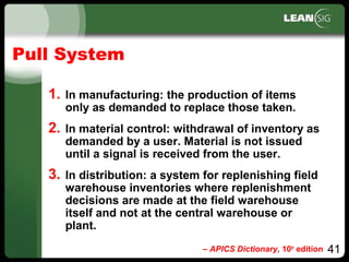 41
Pull System
1. In manufacturing: the production of items
only as demanded to replace those taken.
2. In material control: withdrawal of inventory as
demanded by a user. Material is not issued
until a signal is received from the user.
3. In distribution: a system for replenishing field
warehouse inventories where replenishment
decisions are made at the field warehouse
itself and not at the central warehouse or
plant.
– APICS Dictionary, 10th
edition
 