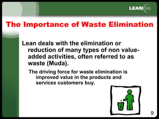 9
The Importance of Waste Elimination
Lean deals with the elimination or
reduction of many types of non value­
added activities, often referred to as
waste (Muda).
The driving force for waste elimination is
improved value in the products and
services customers buy.
 