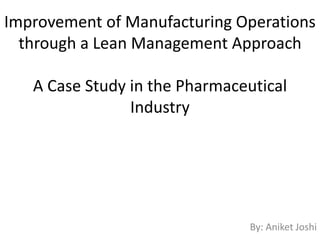 Improvement of Manufacturing Operations
through a Lean Management Approach
A Case Study in the Pharmaceutical
Industry
By: Aniket Joshi
 