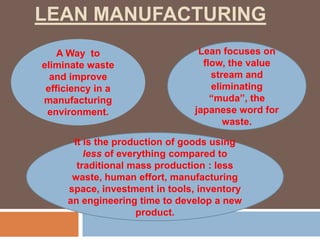 LEAN MANUFACTURING
A Way to
eliminate waste
and improve
efficiency in a
manufacturing
environment.
Lean focuses on
flow, the value
stream and
eliminating
“muda”, the
japanese word for
waste.
It is the production of goods using
less of everything compared to
traditional mass production : less
waste, human effort, manufacturing
space, investment in tools, inventory
an engineering time to develop a new
product.
 