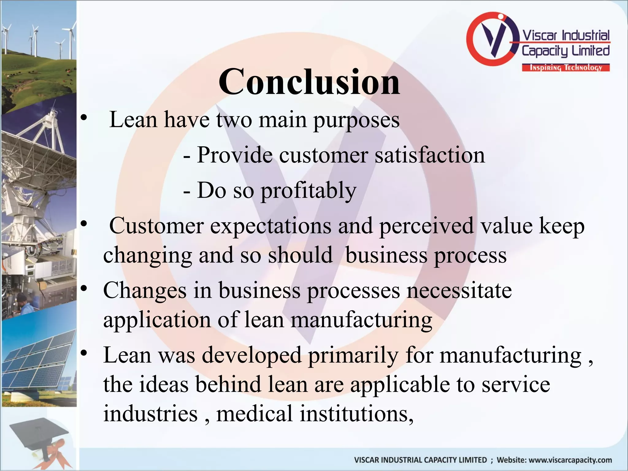 Conclusion
• Lean have two main purposes
- Provide customer satisfaction
- Do so profitably
• Customer expectations and perceived value keep
changing and so should business process
• Changes in business processes necessitate
application of lean manufacturing
• Lean was developed primarily for manufacturing ,
the ideas behind lean are applicable to service
industries , medical institutions,
 