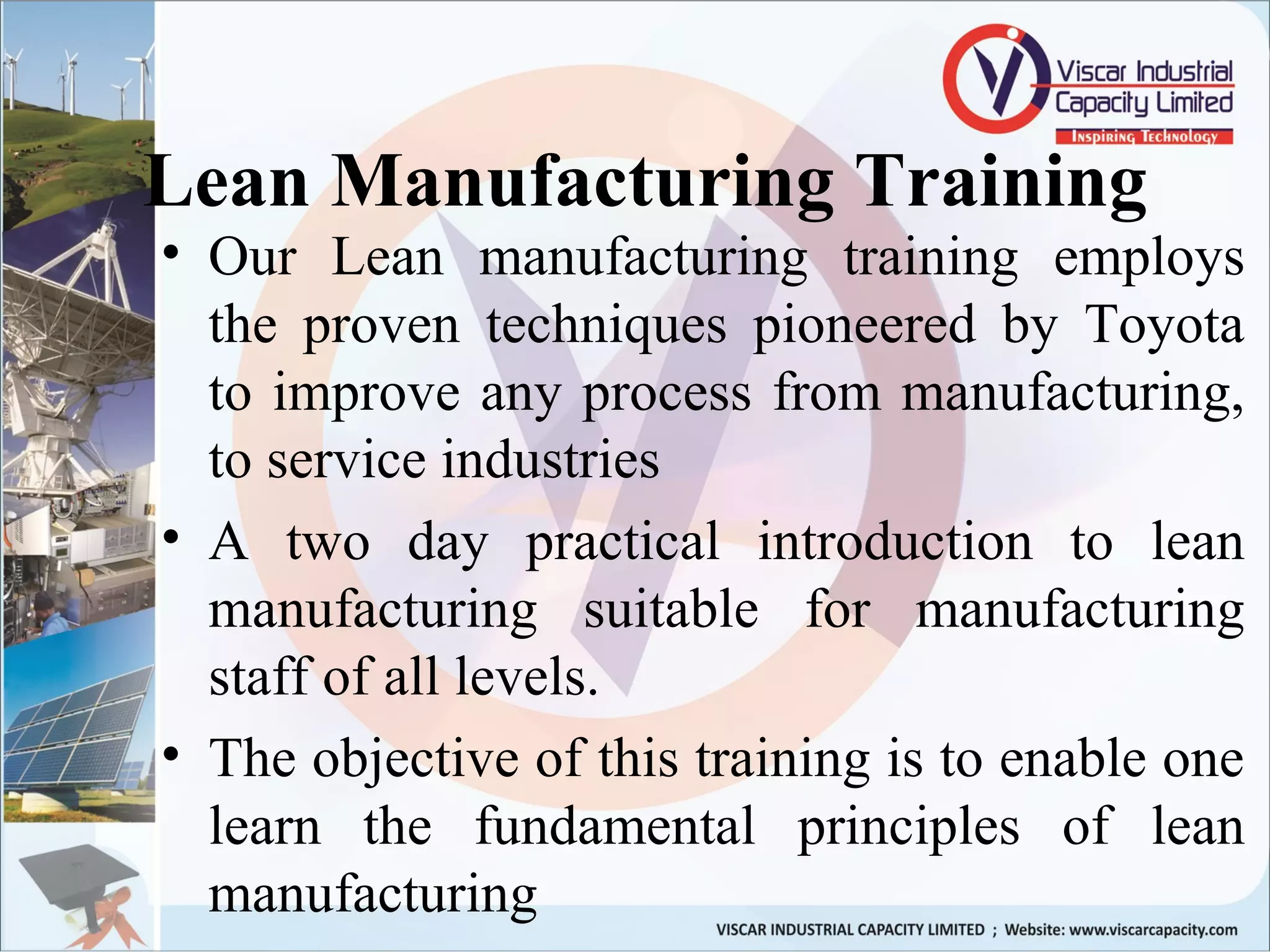 Lean Manufacturing Training
• Our Lean manufacturing training employs
the proven techniques pioneered by Toyota
to improve any process from manufacturing,
to service industries
• A two day practical introduction to lean
manufacturing suitable for manufacturing
staff of all levels.
• The objective of this training is to enable one
learn the fundamental principles of lean
manufacturing
 