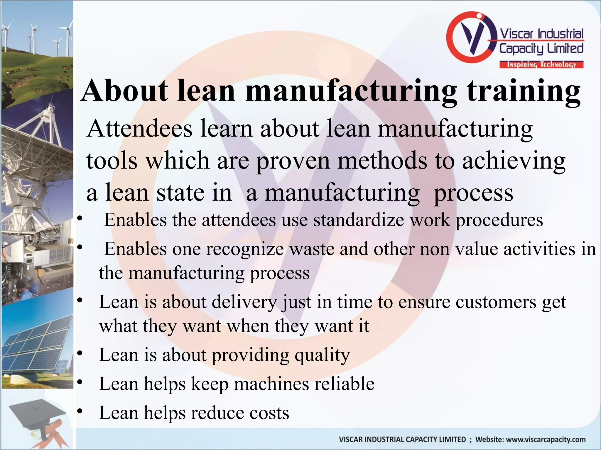 About lean manufacturing training
• Enables the attendees use standardize work procedures
• Enables one recognize waste and other non value activities in
the manufacturing process
• Lean is about delivery just in time to ensure customers get
what they want when they want it
• Lean is about providing quality
• Lean helps keep machines reliable
• Lean helps reduce costs
Attendees learn about lean manufacturing
tools which are proven methods to achieving
a lean state in a manufacturing process
 