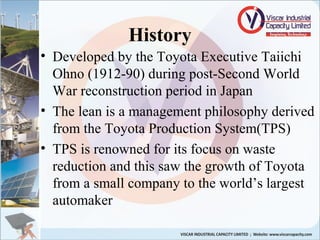 • Developed by the Toyota Executive Taiichi
Ohno (1912-90) during post-Second World
War reconstruction period in Japan
• The lean is a management philosophy derived
from the Toyota Production System(TPS)
• TPS is renowned for its focus on waste
reduction and this saw the growth of Toyota
from a small company to the world’s largest
automaker
History
 
