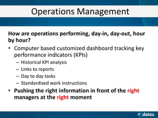 Operations Management
How are operations performing, day-in, day-out, hour
by hour?
• Computer based customized dashboard tracking key
performance indicators (KPIs)
–
–
–
–

Historical KPI analysis
Links to reports
Day to day tasks
Standardized work instructions

• Pushing the right information in front of the right
managers at the right moment

 