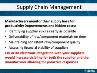 Supply Chain Management
Manufacturers monitor their supply base for
productivity improvements and hidden costs:
• Identifying supplier risks as early as possible
• Deliverability of raw/component materials on time
• Maintaining consistent raw/component quality
• Assessing financial stability of suppliers
EDI or an electronic integration with your suppliers
would increase visibility for both the supplier and the
manufacturer allowing for proactive responses

 