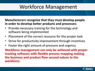 Workforce Management
Manufacturers recognize that they must develop people
in order to develop better products and processes:
• Provide necessary training for the technology and
software being implemented
• Placement of the correct resource for the proper task
• Strive for productivity improvement through incentives
• Foster the right amount of pressure and urgency
Workforce management can only be achieved with proper
tracking software with flexible process mapping making
the business and product flow second nature to the
workforce.

 