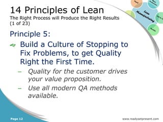 14 Principles of Lean
The Right Process will Produce the Right Results
(1 of 23)

Principle 5:
 Build a Culture of Stopping to
   Fix Problems, to get Quality
   Right the First Time.
    –     Quality for the customer drives
          your value proposition.
    –     Use all modern QA methods
          available.


Page 12                                            www.readysetpresent.com
 