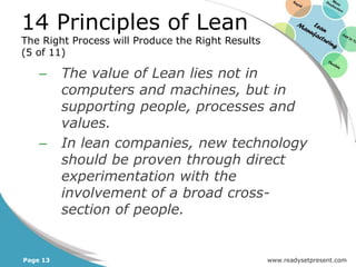 14 Principles of Lean
The Right Process will Produce the Right Results
(5 of 11)

    –     The value of Lean lies not in
          computers and machines, but in
          supporting people, processes and
          values.
    –     In lean companies, new technology
          should be proven through direct
          experimentation with the
          involvement of a broad cross-
          section of people.


Page 13                                            www.readysetpresent.com
 