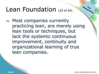 Lean Foundation         (22 of 24)


   Most companies currently
    practicing lean, are merely using
    lean tools or techniques, but
    lack the systemic continuous
    improvement, continuity and
    organizational learning of true
    lean companies.



Page 6                               www.readysetpresent.com
 