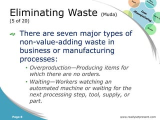 Eliminating Waste                     (Muda)
(5 of 20)


    There are seven major types of
     non-value-adding waste in
     business or manufacturing
     processes:
          • Overproduction—Producing items for
            which there are no orders.
          • Waiting—Workers watching an
            automated machine or waiting for the
            next processing step, tool, supply, or
            part.

 Page 8                                        www.readysetpresent.com
 