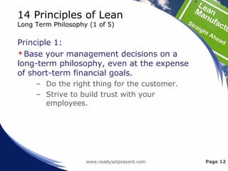 14 Principles of Lean
Long Term Philosophy (1 of 5)
Principle 1:
Base your management decisions on a
long-term philosophy, even at the expense
of short-term financial goals.
– Do the right thing for the customer.
– Strive to build trust with your
employees.
www.readysetpresent.com Page 12
 