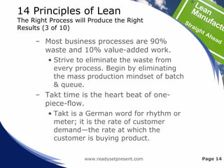 14 Principles of Lean
The Right Process will Produce the Right
Results (3 of 10)
– Most business processes are 90%
waste and 10% value-added work.
• Strive to eliminate the waste from
every process. Begin by eliminating
the mass production mindset of batch
& queue.
– Takt time is the heart beat of one-
piece-flow.
• Takt is a German word for rhythm or
meter; it is the rate of customer
demand—the rate at which the
customer is buying product.
www.readysetpresent.com Page 14
 