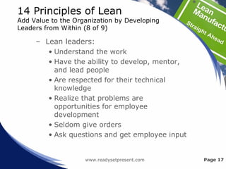 14 Principles of Lean
Add Value to the Organization by Developing
Leaders from Within (8 of 9)
– Lean leaders:
• Understand the work
• Have the ability to develop, mentor,
and lead people
• Are respected for their technical
knowledge
• Realize that problems are
opportunities for employee
development
• Seldom give orders
• Ask questions and get employee input
www.readysetpresent.com Page 17
 