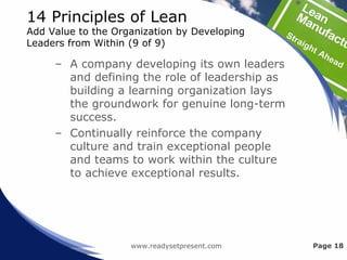 14 Principles of Lean
Add Value to the Organization by Developing
Leaders from Within (9 of 9)
– A company developing its own leaders
and defining the role of leadership as
building a learning organization lays
the groundwork for genuine long-term
success.
– Continually reinforce the company
culture and train exceptional people
and teams to work within the culture
to achieve exceptional results.
www.readysetpresent.com Page 18
 