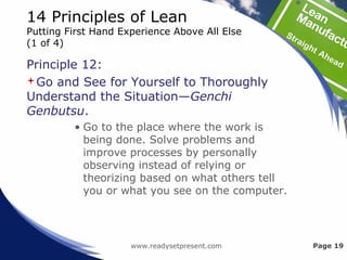 14 Principles of Lean
Putting First Hand Experience Above All Else
(1 of 4)
Principle 12:
Go and See for Yourself to Thoroughly
Understand the Situation—Genchi
Genbutsu.
• Go to the place where the work is
being done. Solve problems and
improve processes by personally
observing instead of relying or
theorizing based on what others tell
you or what you see on the computer.
www.readysetpresent.com Page 19
 