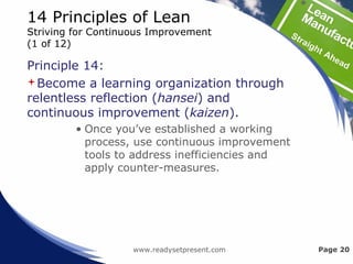 14 Principles of Lean
Striving for Continuous Improvement
(1 of 12)
Principle 14:
Become a learning organization through
relentless reflection (hansei) and
continuous improvement (kaizen).
• Once you’ve established a working
process, use continuous improvement
tools to address inefficiencies and
apply counter-measures.
www.readysetpresent.com Page 20
 