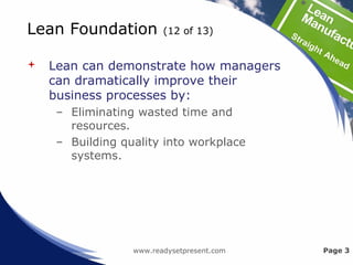 Lean Foundation (12 of 13)
 Lean can demonstrate how managers
can dramatically improve their
business processes by:
– Eliminating wasted time and
resources.
– Building quality into workplace
systems.
www.readysetpresent.com Page 3
 