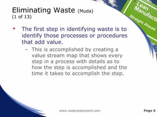 Eliminating Waste (Muda)
(1 of 13)
 The first step in identifying waste is to
identify those processes or procedures
that add value.
– This is accomplished by creating a
value stream map that shows every
step in a process with details as to
how the step is accomplished and the
time it takes to accomplish the step.
www.readysetpresent.com Page 6
 