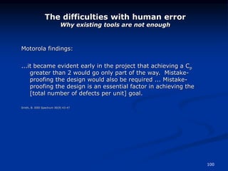100
The difficulties with human error
Why existing tools are not enough
Motorola findings:
...it became evident early in the project that achieving a Cp
greater than 2 would go only part of the way. Mistake-
proofing the design would also be required ... Mistake-
proofing the design is an essential factor in achieving the
[total number of defects per unit] goal.
Smith, B. IEEE Spectrum 30(9) 43-47
 