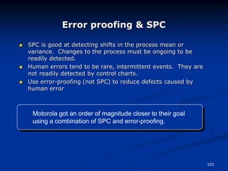 101
Error proofing & SPC
 SPC is good at detecting shifts in the process mean or
variance. Changes to the process must be ongoing to be
readily detected.
 Human errors tend to be rare, intermittent events. They are
not readily detected by control charts.
 Use error-proofing (not SPC) to reduce defects caused by
human error
Motorola got an order of magnitude closer to their goal
using a combination of SPC and error-proofing.
 