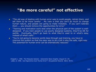 102
“Be more careful” not effective
 “The old way of dealing with human error was to scold people, retrain them, and
tell them to be more careful … My view is that you can’t do much to change
human nature, and people are going to make mistakes. If you can’t tolerate
them ... you should remove the opportunities for error.”
 “Training and motivation work best when the physical part of the system is well-
designed. If you train people to use poorly designed systems, they’ll be OK for
awhile. Eventually, they’ll go back to what they’re used to or what’s easy,
instead of what’s safe.”
 “You’re not going to become world class through just training, you have to
improve the system so that the easy way to do a job is also the safe, right way.
The potential for human error can be dramatically reduced.”
Chappell, L. 1996. The Pokayoke Solution. Automotive News Insights, (August 5): 24i.
LaBar, G. 1996. Can Ergonomics Cure ‘Human Error’? Occupational Hazards 58(4): 48-51.
 
